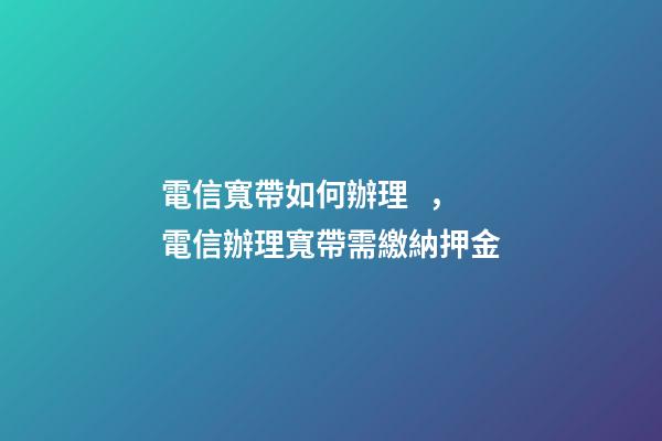 電信寬帶如何辦理，電信辦理寬帶需繳納押金